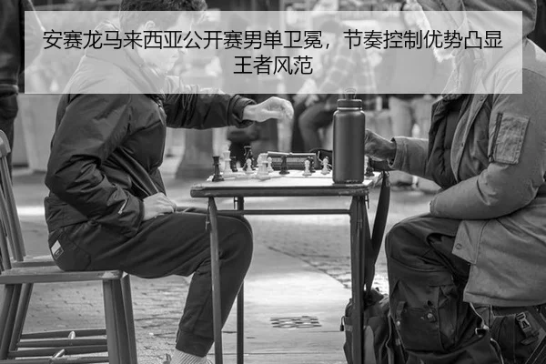 安赛龙马来西亚公开赛男单卫冕，节奏控制优势凸显王者风范