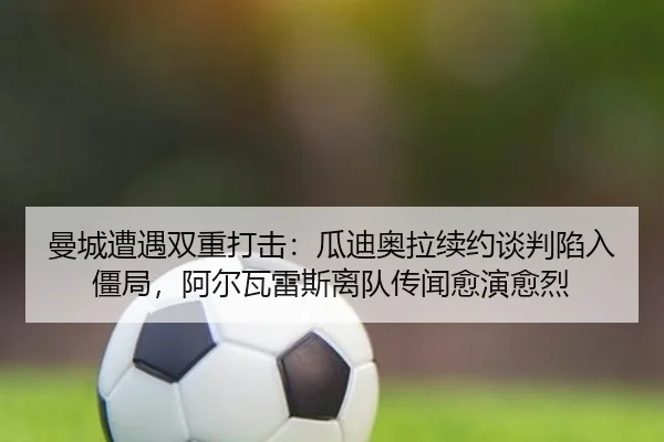曼城遭遇双重打击：瓜迪奥拉续约谈判陷入僵局，阿尔瓦雷斯离队传闻愈演愈烈