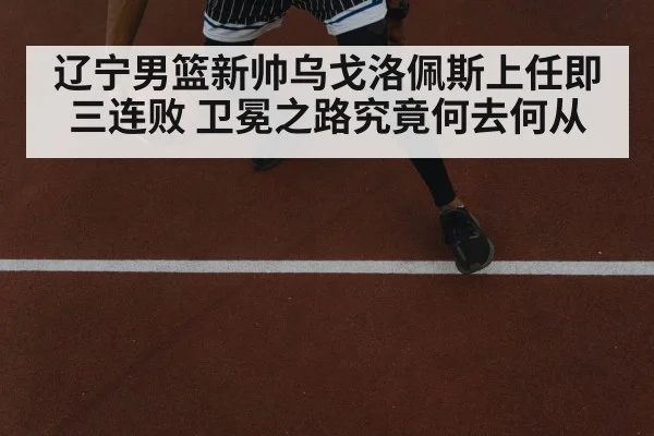 辽宁男篮新帅乌戈洛佩斯上任即三连败 卫冕之路究竟何去何从