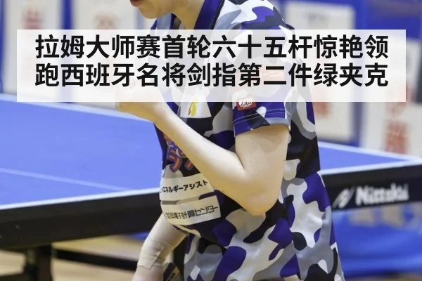 拉姆大师赛首轮六十五杆惊艳领跑西班牙名将剑指第二件绿夹克