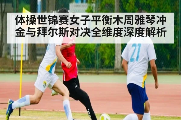 体操世锦赛女子平衡木周雅琴冲金与拜尔斯对决全维度深度解析